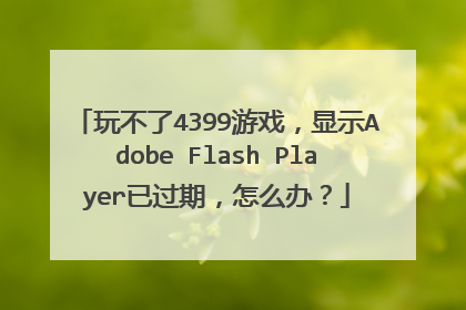 玩不了4399游戏,显示Adobe Flash Player已过期,怎么办?