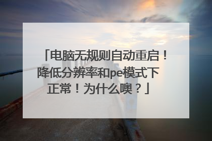 电脑无规则自动重启！降低分辨率和pe模式下正常！为什么噢？