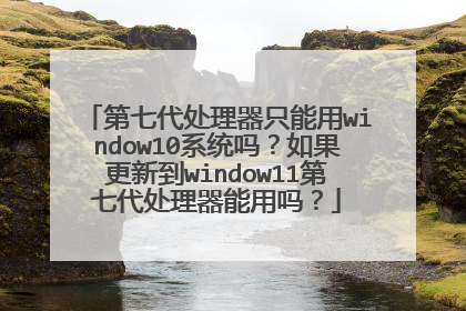 第七代处理器只能用window10系统吗?如果更新到window11第七代处理器能用吗?