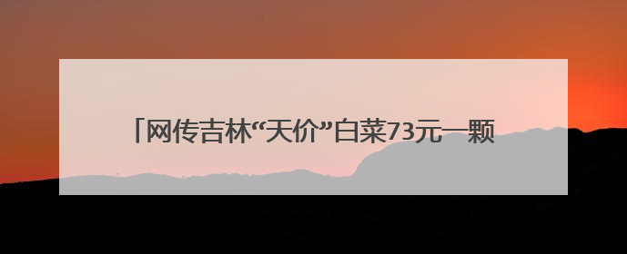 网传吉林“天价”白菜73元一颗？超市回应：疫情前就是这价？