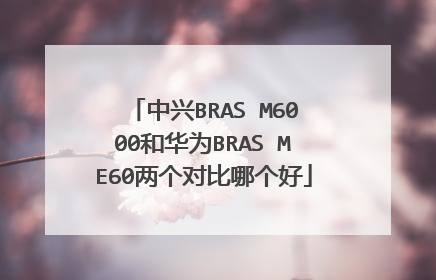 中兴BRAS M6000和华为BRAS ME60两个对比哪个好