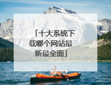 十大系统下载哪个网站最新最全面