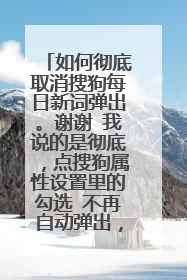 如何彻底取消搜狗每日新词弹出。谢谢 我说的是彻底,点搜狗属性设置里的勾选 不再自动弹出,