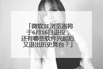 微软IE浏览器将于6月16日退役,还有哪些软件兴起后又退出历史舞台?