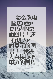 怎么改电脑店U盘PE里边的桌面图片!还有进入PE时显示的图片! 我进去直接换把里边的图片改名替换也不行?