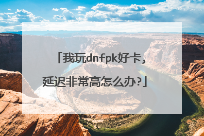 我玩dnfpk好卡,延迟非常高怎么办?