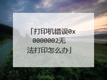 打印机错误0x0000002无法打印怎么办