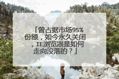 曾占据市场95%份额,如今永久关闭,IE浏览器是如何走向没落的?