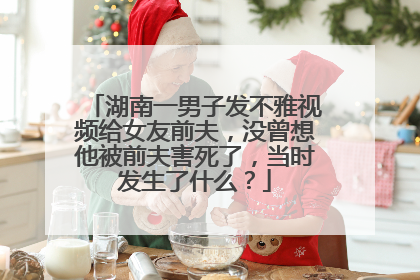 湖南一男子发不雅视频给女友前夫,没曾想他被前夫害死了,当时发生了什么?