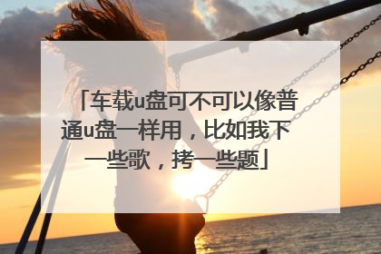车载u盘可不可以像普通u盘一样用,比如我下一些歌,拷一些题