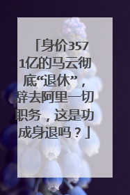 身价3571亿的马云彻底“退休”,辞去阿里一切职务,这是功成身退吗?