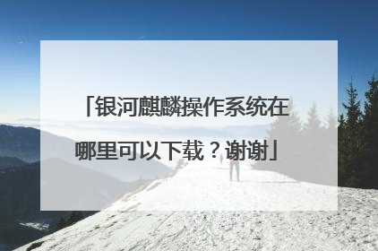 银河麒麟操作系统在哪里可以下载?谢谢