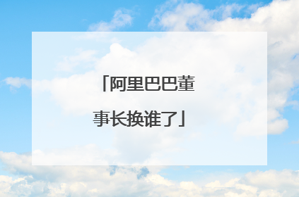 阿里巴巴董事长换谁了