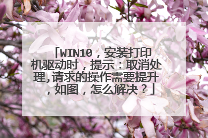 WIN10,安装打印机驱动时,提示:取消处理,请求的操作需要提升,如图,怎么解决?