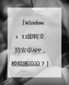 Windows 11即将支持安卓APP,模拟器凉凉?