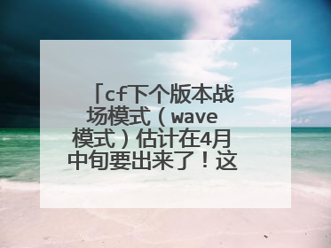 cf下个版本战场模式(wave模式)估计在4月中旬要出来了!这个可以去白鲨微博上去看,他是听小道消息的