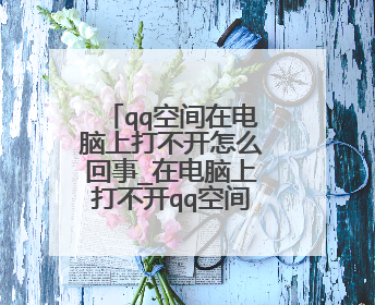 qq空间在电脑上打不开怎么回事_在电脑上打不开qq空间的原因