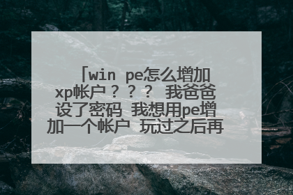 win pe怎么增加xp帐户？？？ 我爸爸设了密码 我想用pe增加一个帐户 玩过之后再把那个帐户删掉。。