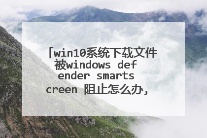 win10系统下载文件被windows defender smartscreen 阻止怎么办,但是系统没有筛选器